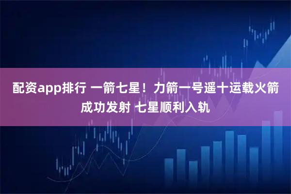 配资app排行 一箭七星！力箭一号遥十运载火箭成功发射 七星顺利入轨