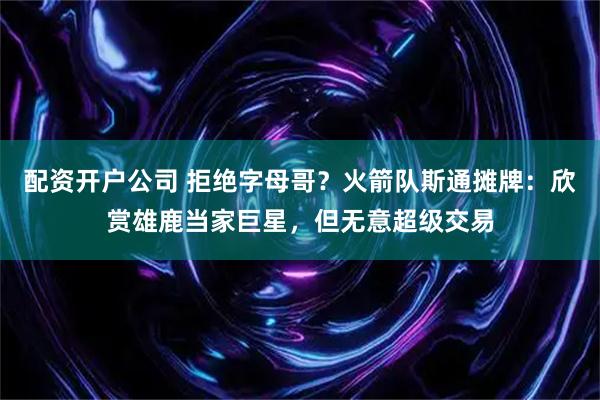 配资开户公司 拒绝字母哥？火箭队斯通摊牌：欣赏雄鹿当家巨星，但无意超级交易