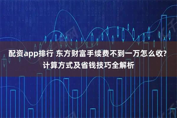 配资app排行 东方财富手续费不到一万怎么收? 计算方式及省钱技巧全解析