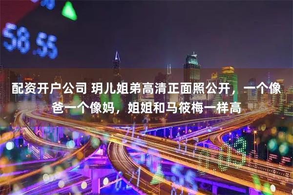 配资开户公司 玥儿姐弟高清正面照公开，一个像爸一个像妈，姐姐和马筱梅一样高