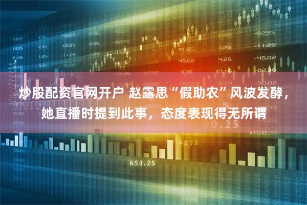 炒股配资官网开户 赵露思“假助农”风波发酵,她直播时提到此事,态度表现得无所谓