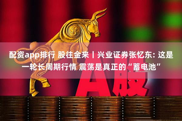配资app排行 股往金来丨兴业证券张忆东: 这是一轮长周期行情 震荡是真正的“蓄电池”