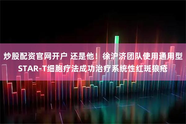 炒股配资官网开户 还是他！徐沪济团队使用通用型STAR-T细胞疗法成功治疗系统性红斑狼疮