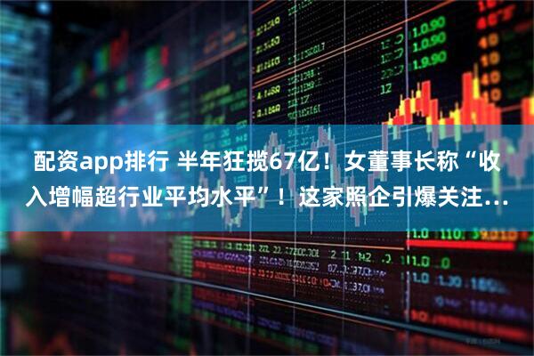 配资app排行 半年狂揽67亿！女董事长称“收入增幅超行业平均水平”！这家照企引爆关注…