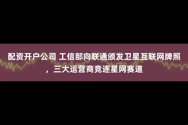 配资开户公司 工信部向联通颁发卫星互联网牌照，三大运营商竞逐星网赛道