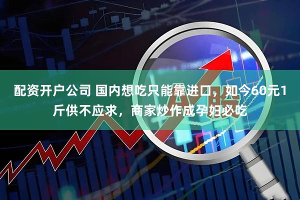 配资开户公司 国内想吃只能靠进口，如今60元1斤供不应求，商家炒作成孕妇必吃