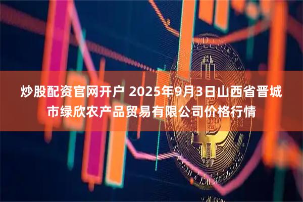 炒股配资官网开户 2025年9月3日山西省晋城市绿欣农产品贸易有限公司价格行情