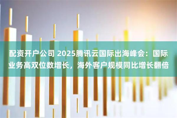 配资开户公司 2025腾讯云国际出海峰会：国际业务高双位数增长，海外客户规模同比增长翻倍