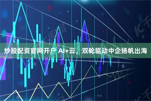 炒股配资官网开户 AI+云，双轮驱动中企扬帆出海