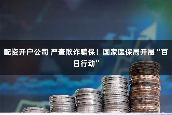 配资开户公司 严查欺诈骗保！国家医保局开展“百日行动”