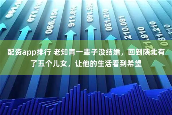 配资app排行 老知青一辈子没结婚，回到陕北有了五个儿女，让他的生活看到希望