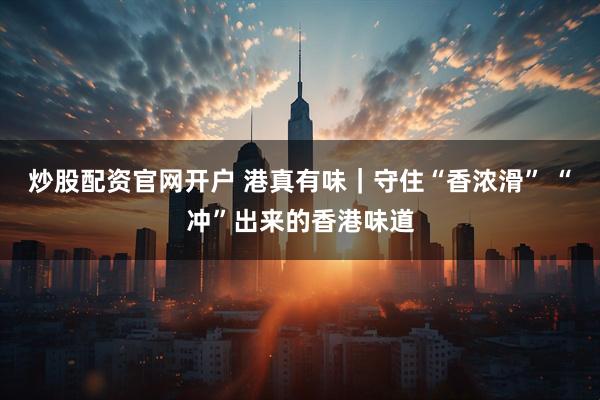 炒股配资官网开户 港真有味｜守住“香浓滑” “冲”出来的香港味道