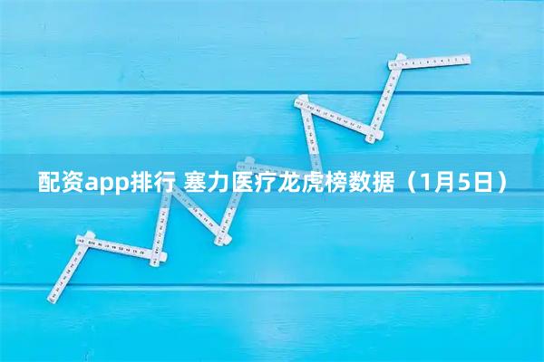 配资app排行 塞力医疗龙虎榜数据（1月5日）