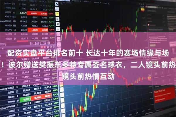 配资实盘平台排名前十 长达十年的赛场情缘与场外友谊！波尔赠送樊振东多特专属签名球衣，二人镜头前热情互动