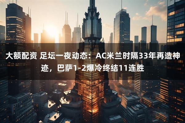 大额配资 足坛一夜动态：AC米兰时隔33年再造神迹，巴萨1-2爆冷终结11连胜