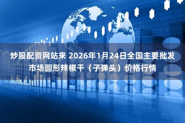 炒股配资网站来 2026年1月24日全国主要批发市场圆形辣椒干（子弹头）价格行情