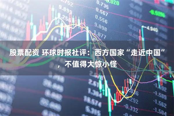 股票配资 环球时报社评：西方国家“走近中国”，不值得大惊小怪