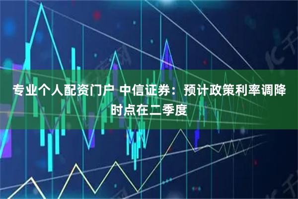 专业个人配资门户 中信证券：预计政策利率调降时点在二季度