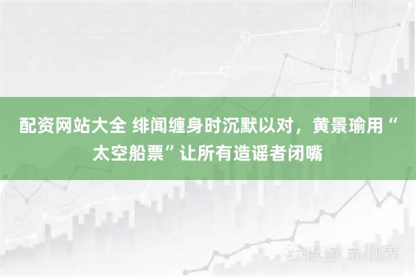 配资网站大全 绯闻缠身时沉默以对，黄景瑜用“太空船票”让所有造谣者闭嘴