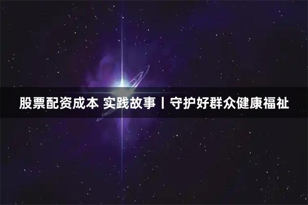 股票配资成本 实践故事丨守护好群众健康福祉