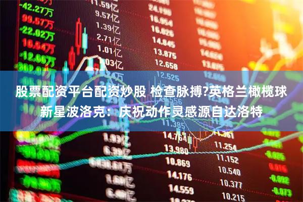股票配资平台配资炒股 检查脉搏?英格兰橄榄球新星波洛克：庆祝动作灵感源自达洛特