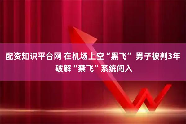 配资知识平台网 在机场上空“黑飞” 男子被判3年 破解“禁飞”系统闯入