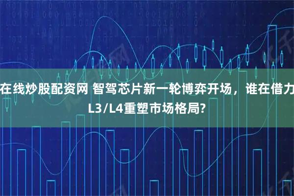 在线炒股配资网 智驾芯片新一轮博弈开场，谁在借力L3/L4重塑市场格局?