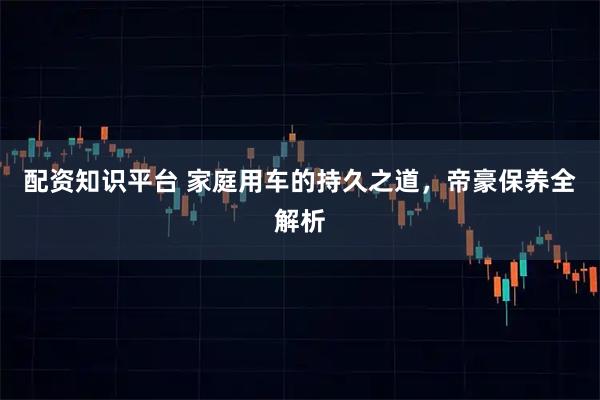 配资知识平台 家庭用车的持久之道，帝豪保养全解析