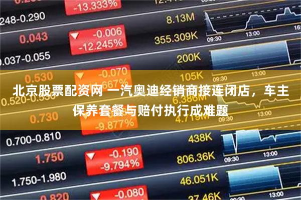 北京股票配资网 一汽奥迪经销商接连闭店,车主保养套餐与赔付执行成难题