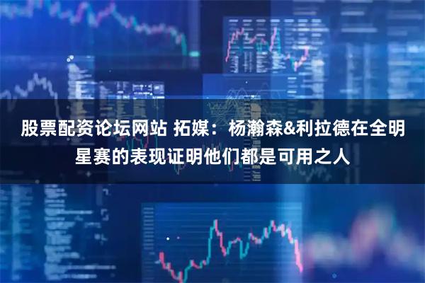 股票配资论坛网站 拓媒：杨瀚森&利拉德在全明星赛的表现证明他们都是可用之人