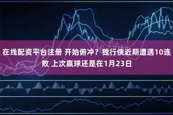 在线配资平台注册 开始俯冲？独行侠近期遭遇10连败 上次赢球还是在1月23日