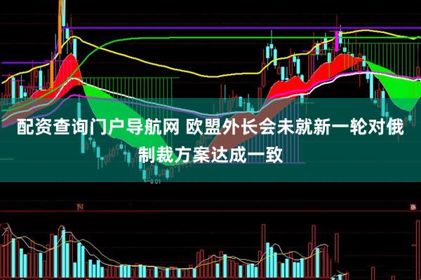 配资查询门户导航网 欧盟外长会未就新一轮对俄制裁方案达成一致
