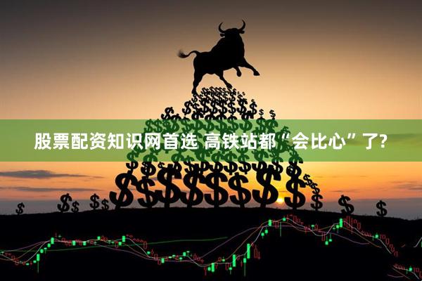 股票配资知识网首选 高铁站都“会比心”了?