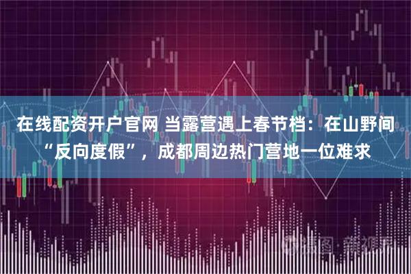 在线配资开户官网 当露营遇上春节档：在山野间“反向度假”，成都周边热门营地一位难求