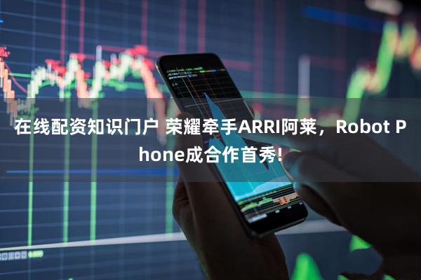 在线配资知识门户 荣耀牵手ARRI阿莱，Robot Phone成合作首秀!