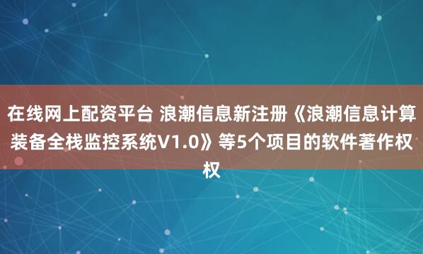 在线网上配资平台 浪潮信息新注册《浪潮信息计算装备全栈监控系统V1.0》等5个项目的软件著作权