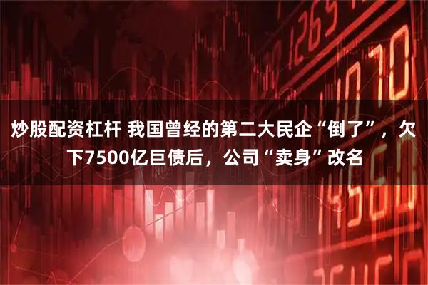 炒股配资杠杆 我国曾经的第二大民企“倒了”，欠下7500亿巨债后，公司“卖身”改名