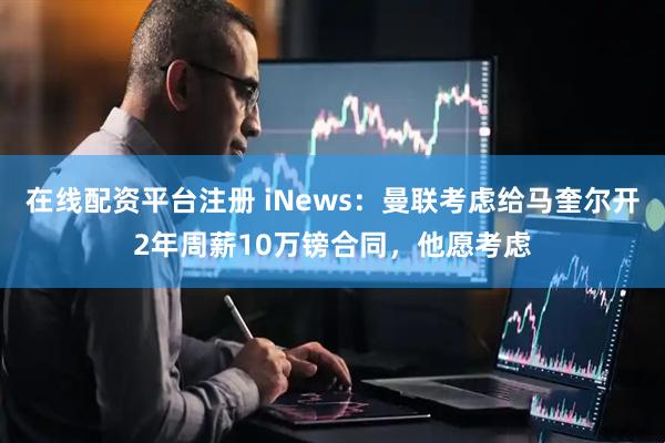 在线配资平台注册 iNews:曼联考虑给马奎尔开2年周薪10万镑合同,他愿考虑