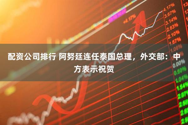 配资公司排行 阿努廷连任泰国总理，外交部：中方表示祝贺