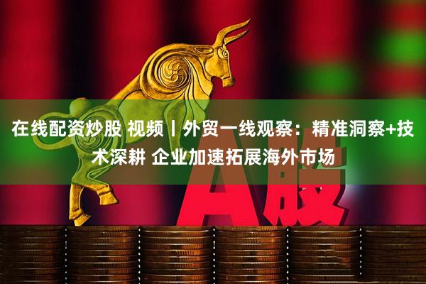 在线配资炒股 视频丨外贸一线观察：精准洞察+技术深耕 企业加速拓展海外市场