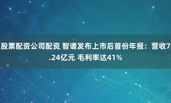 股票配资公司配资 智谱发布上市后首份年报：营收7.24亿元 毛利率达41%