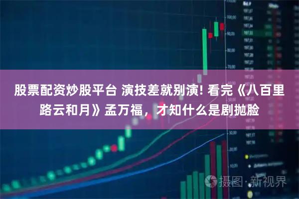 股票配资炒股平台 演技差就别演! 看完《八百里路云和月》孟万福,才知什么是剧抛脸