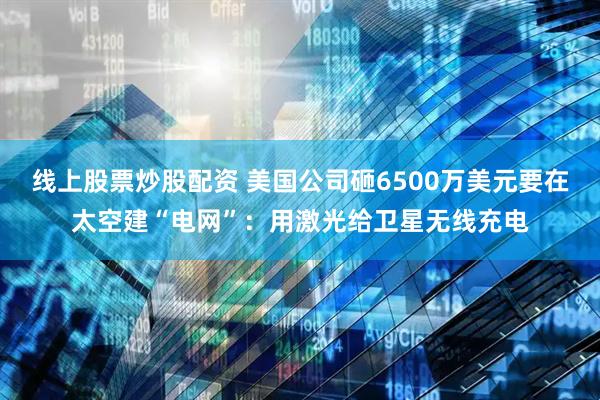 线上股票炒股配资 美国公司砸6500万美元要在太空建“电网”：用激光给卫星无线充电