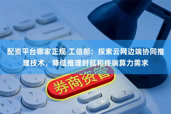配资平台哪家正规 工信部：探索云网边端协同推理技术，降低推理时延和终端算力需求