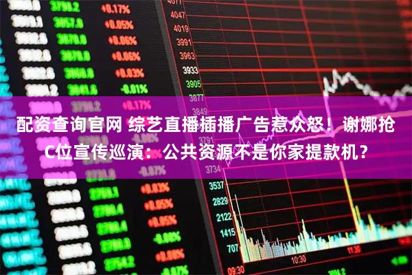 配资查询官网 综艺直播插播广告惹众怒！谢娜抢C位宣传巡演：公共资源不是你家提款机？