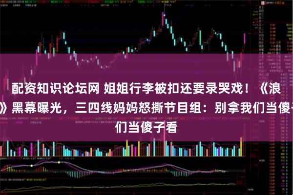 配资知识论坛网 姐姐行李被扣还要录哭戏！《浪姐7》黑幕曝光，三四线妈妈怒撕节目组：别拿我们当傻子看