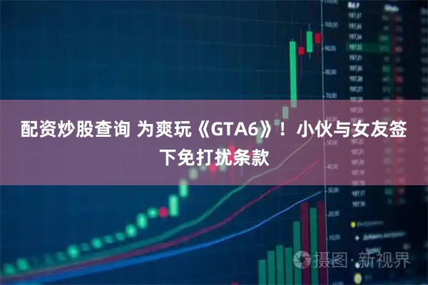 配资炒股查询 为爽玩《GTA6》!小伙与女友签下免打扰条款