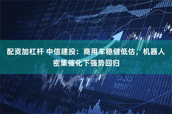 配资加杠杆 中信建投：商用车稳健低估，机器人密集催化下强势回归