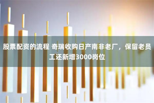 股票配资的流程 奇瑞收购日产南非老厂，保留老员工还新增3000岗位