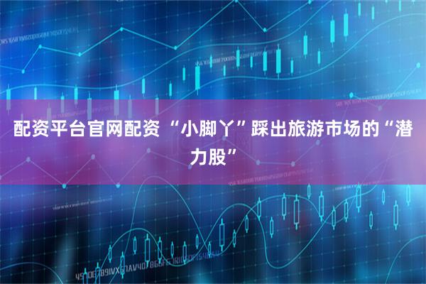 配资平台官网配资 “小脚丫”踩出旅游市场的“潜力股”